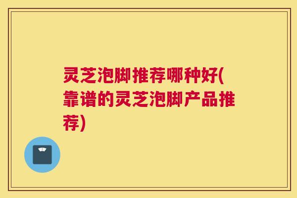 灵芝泡脚推荐哪种好(靠谱的灵芝泡脚产品推荐)