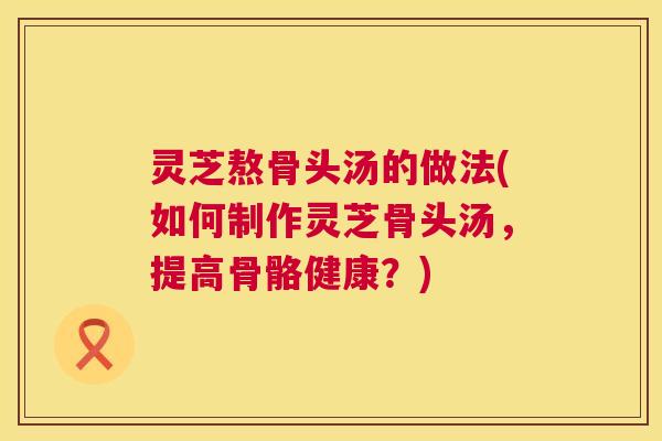 灵芝熬骨头汤的做法(如何制作灵芝骨头汤，提高骨骼健康？)