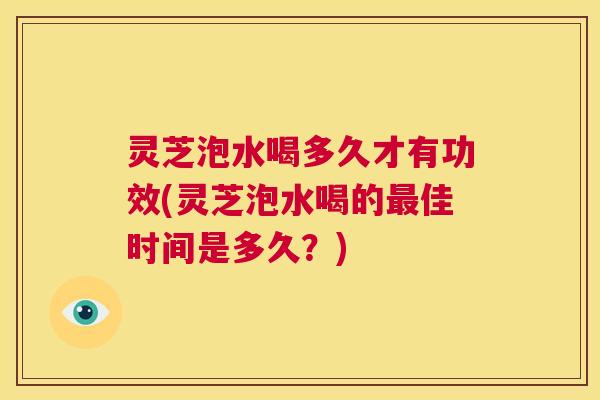 灵芝泡水喝多久才有功效(灵芝泡水喝的最佳时间是多久？)