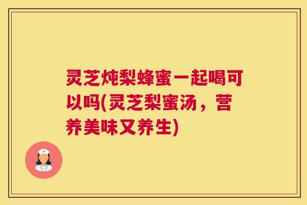 灵芝炖梨蜂蜜一起喝可以吗(灵芝梨蜜汤，营养美味又养生)