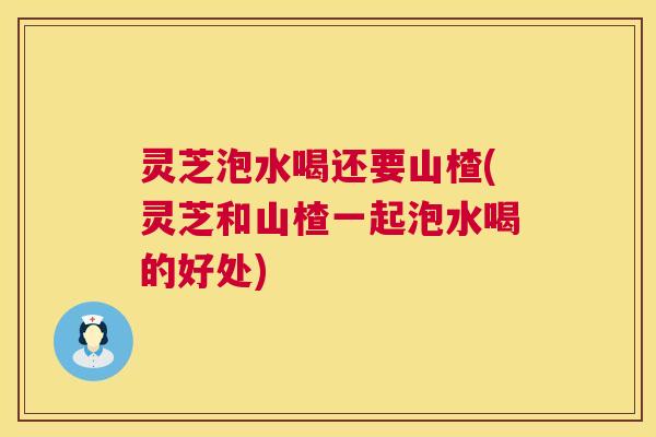 灵芝泡水喝还要山楂(灵芝和山楂一起泡水喝的好处) 灵芝泡水喝还要山楂(灵芝和山楂一起泡水喝的好处)