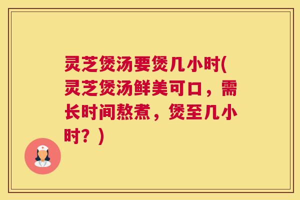灵芝煲汤要煲几小时(灵芝煲汤鲜美可口，需长时间熬煮，煲至几小时？)
