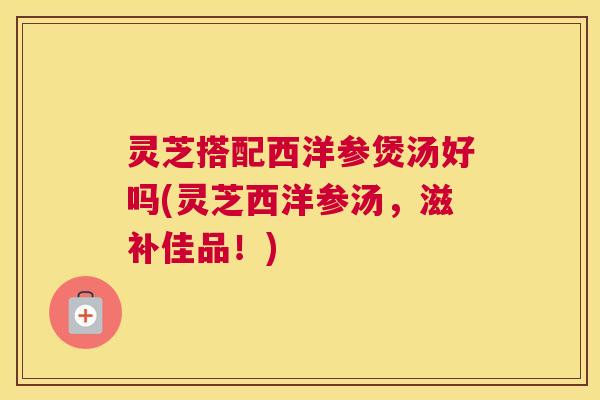 灵芝搭配西洋参煲汤好吗(灵芝西洋参汤,滋补佳品!) 灵芝搭配西洋参煲汤好吗(灵芝西洋参汤,滋补佳品!)