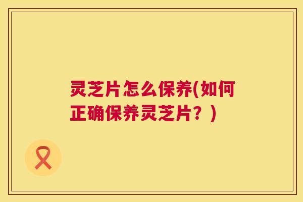 灵芝片怎么保养(如何正确保养灵芝片?) 灵芝片怎么保养(如何正确保养灵芝片?)