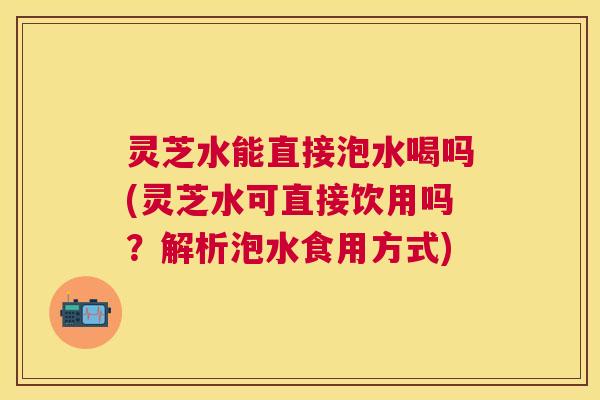 灵芝水能直接泡水喝吗(灵芝水可直接饮用吗?解析泡水食用方式) 灵芝水能直接泡水喝吗(灵芝水可直接饮用吗?解析泡水食用方式)