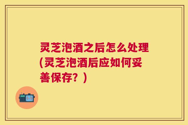 灵芝泡酒之后怎么处理(灵芝泡酒后应如何妥善保存?) 灵芝泡酒之后怎么处理(灵芝泡酒后应如何妥善保存?)