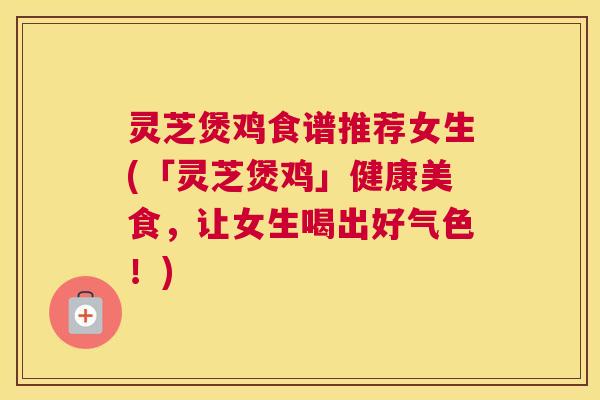 灵芝煲鸡食谱推荐女生(「灵芝煲鸡」健康美食，让女生喝出好气色！)
