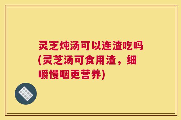 灵芝炖汤可以连渣吃吗(灵芝汤可食用渣，细嚼慢咽更营养)