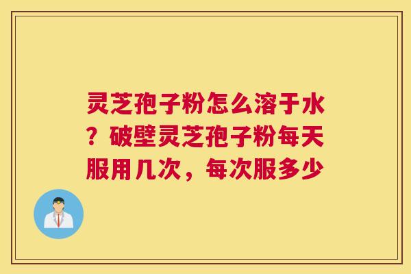 灵芝孢子粉怎么溶于水？破壁灵芝孢子粉每天服用几次，每次服多少