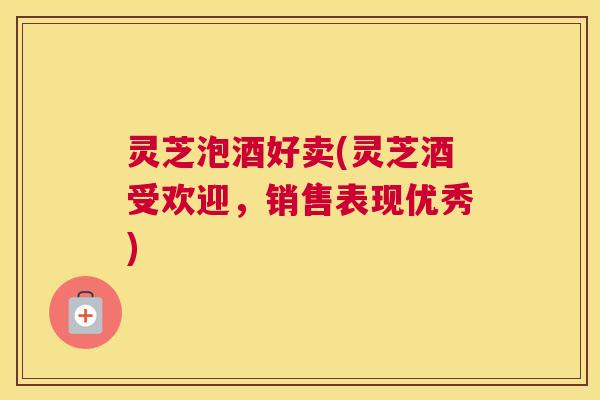 灵芝泡酒好卖(灵芝酒受欢迎，销售表现优秀)