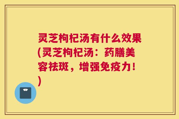 灵芝枸杞汤有什么效果(灵芝枸杞汤：药膳美容祛斑，增强免疫力！)