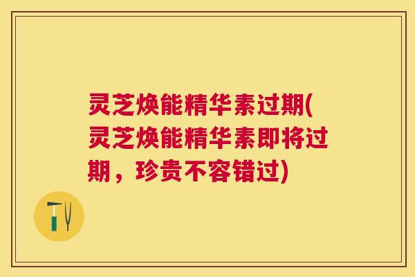 灵芝焕能精华素过期(灵芝焕能精华素即将过期,珍贵不容错过) 灵芝焕能精华素过期(灵芝焕能精华素即将过期,珍贵不容错过)