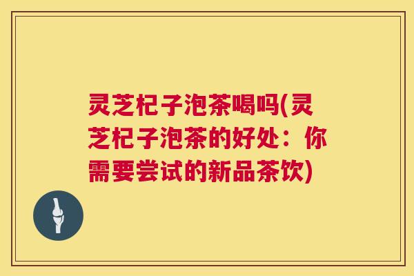 灵芝杞子泡茶喝吗(灵芝杞子泡茶的好处：你需要尝试的新品茶饮)