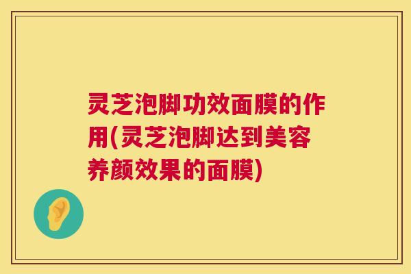 灵芝泡脚功效面膜的作用(灵芝泡脚达到美容养颜效果的面膜)