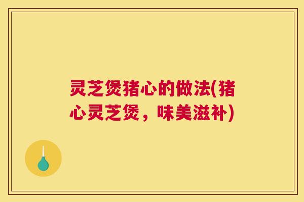 灵芝煲猪心的做法(猪心灵芝煲，味美滋补)