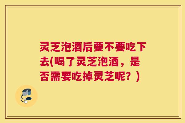 灵芝泡酒后要不要吃下去(喝了灵芝泡酒,是否需要吃掉灵芝呢?) 灵芝泡酒后要不要吃下去(喝了灵芝泡酒,是否需要吃掉灵芝呢?)