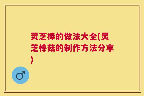 灵芝棒的做法大全(灵芝棒菇的制作方法分享) 灵芝棒的做法大全(灵芝棒菇的制作方法分享)