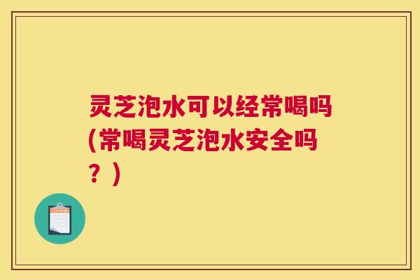灵芝泡水可以经常喝吗(常喝灵芝泡水安全吗?) 灵芝泡水可以经常喝吗(常喝灵芝泡水安全吗?)