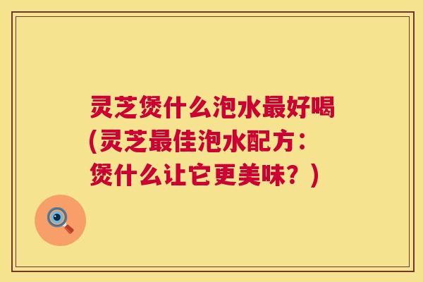 灵芝煲什么泡水最好喝(灵芝最佳泡水配方：煲什么让它更美味？)