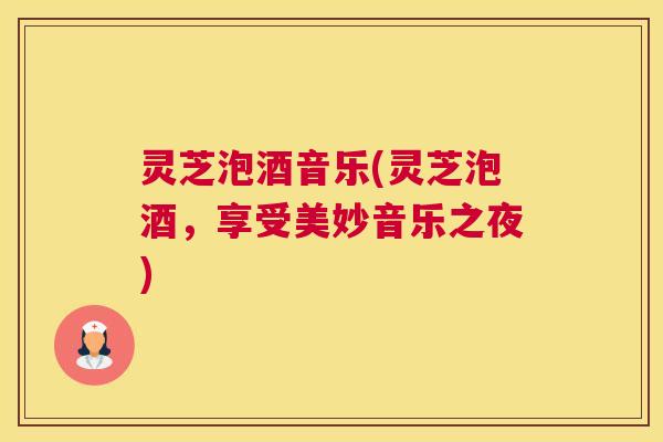 灵芝泡酒音乐(灵芝泡酒，享受美妙音乐之夜)