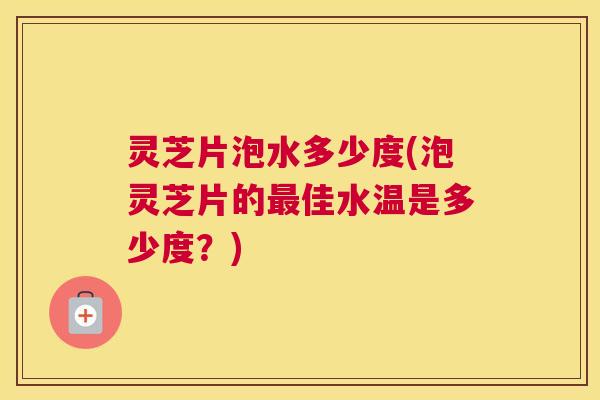 灵芝片泡水多少度(泡灵芝片的佳水温是多少度?) 灵芝片泡水多少度(泡灵芝片的佳水温是多少度?)