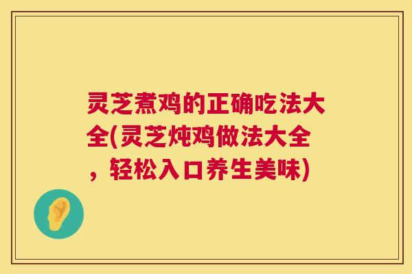 灵芝煮鸡的正确吃法大全(灵芝炖鸡做法大全，轻松入口养生美味)