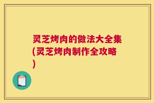 灵芝烤肉的做法大全集(灵芝烤肉制作全攻略) 灵芝烤肉的做法大全集(灵芝烤肉制作全攻略)