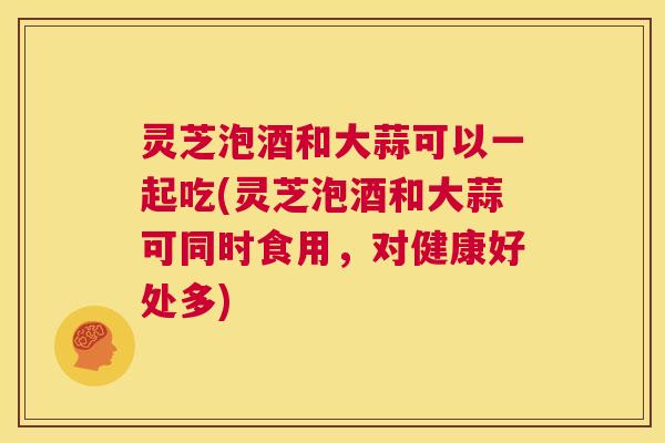 灵芝泡酒和大蒜可以一起吃(灵芝泡酒和大蒜可同时食用，对健康好处多)