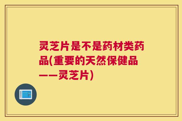 灵芝片是不是药材类药品(重要的天然保健品——灵芝片)