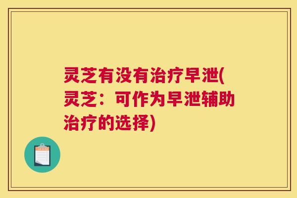 灵芝有没有(灵芝：可作为辅助的选择)