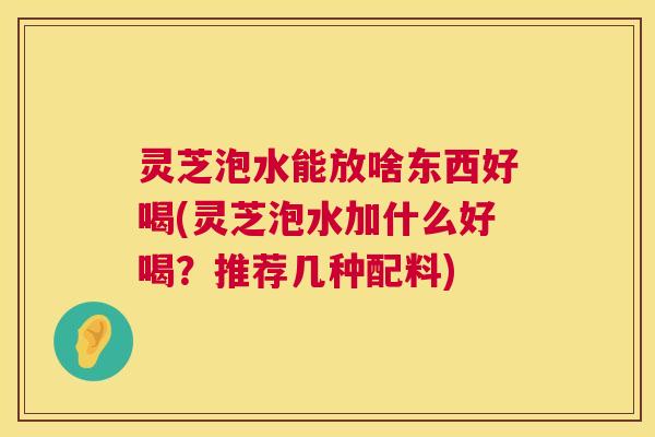 灵芝泡水能放啥东西好喝(灵芝泡水加什么好喝？推荐几种配料)