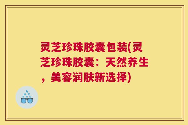 灵芝珍珠胶囊包装(灵芝珍珠胶囊：天然养生，美容润肤新选择)