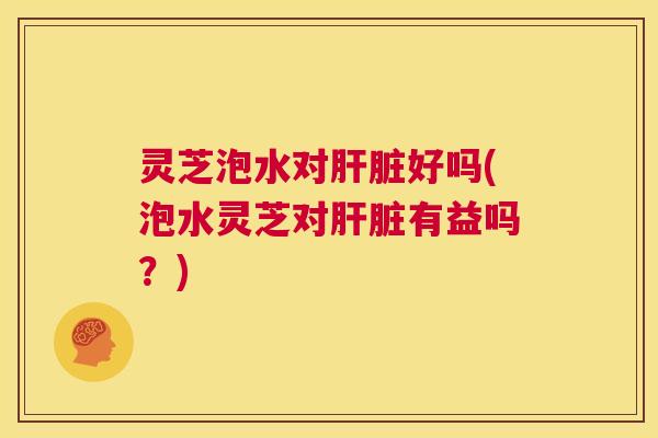 灵芝泡水对肝脏好吗(泡水灵芝对肝脏有益吗？)