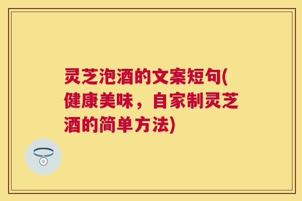 灵芝泡酒的文案短句(健康美味，自家制灵芝酒的简单方法)