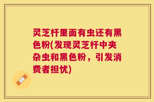 灵芝杆里面有虫还有黑色粉(发现灵芝杆中夹杂虫和黑色粉，引发消费者担忧)