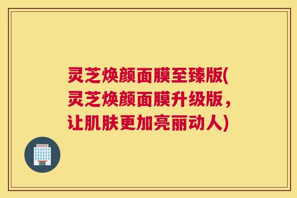 灵芝焕颜面膜至臻版(灵芝焕颜面膜升级版，让肌肤更加亮丽动人)