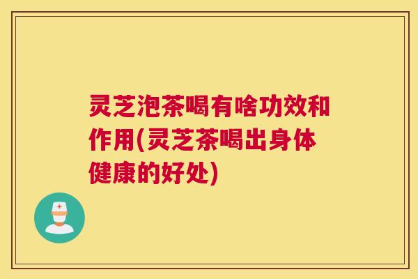 灵芝泡茶喝有啥功效和作用(灵芝茶喝出身体健康的好处)