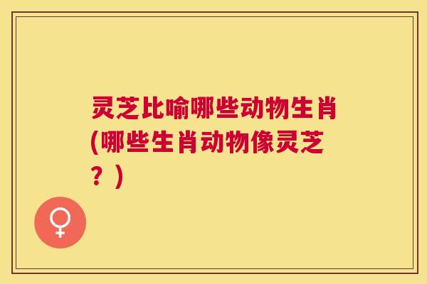 灵芝比喻哪些动物生肖(哪些生肖动物像灵芝？)