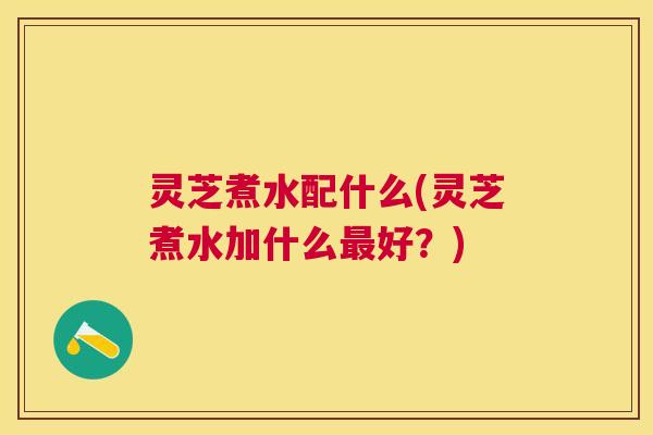 灵芝煮水配什么(灵芝煮水加什么最好？)