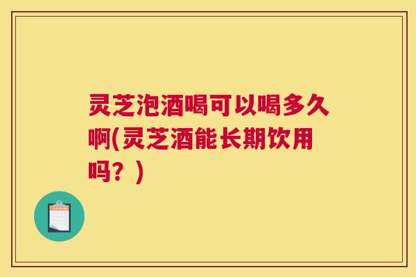 灵芝泡酒喝可以喝多久啊(灵芝酒能长期饮用吗？)