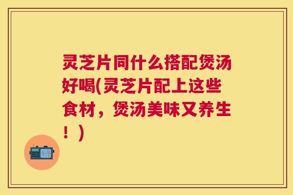 灵芝片同什么搭配煲汤好喝(灵芝片配上这些食材，煲汤美味又养生！)