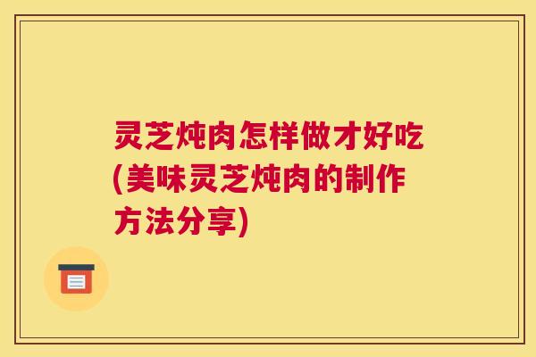 灵芝炖肉怎样做才好吃(美味灵芝炖肉的制作方法分享) 灵芝炖肉怎样做才好吃(美味灵芝炖肉的制作方法分享)