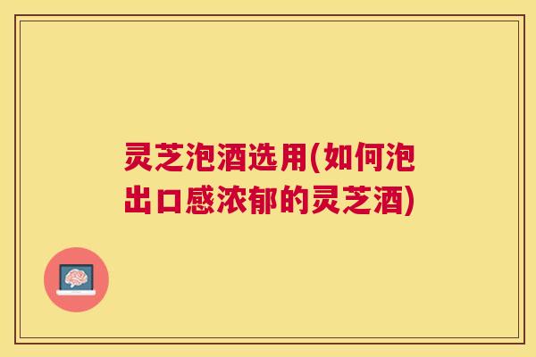灵芝泡酒选用(如何泡出口感浓郁的灵芝酒)