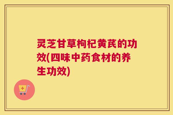 灵芝甘草枸杞黄芪的功效(四味食材的养生功效) 灵芝甘草枸杞黄芪的功效(四味食材的养生功效)