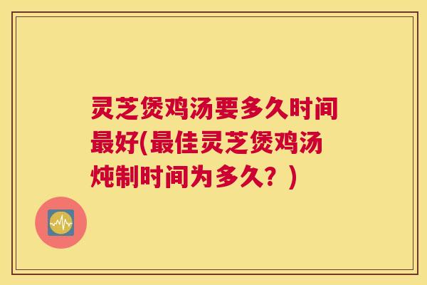 灵芝煲鸡汤要多久时间最好(最佳灵芝煲鸡汤炖制时间为多久？)