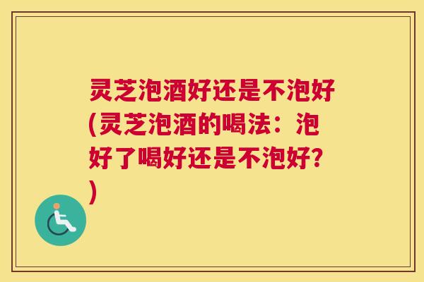 灵芝泡酒好还是不泡好(灵芝泡酒的喝法：泡好了喝好还是不泡好？)