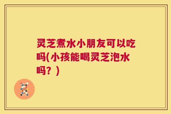 灵芝煮水小朋友可以吃吗(小孩能喝灵芝泡水吗？)