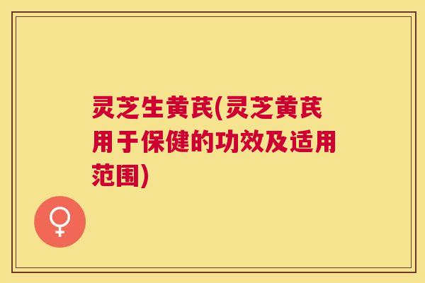 灵芝生黄芪(灵芝黄芪用于保健的功效及适用范围)