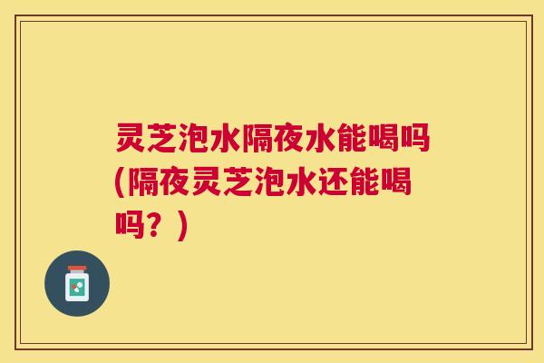 灵芝泡水隔夜水能喝吗(隔夜灵芝泡水还能喝吗?) 灵芝泡水隔夜水能喝吗(隔夜灵芝泡水还能喝吗?)