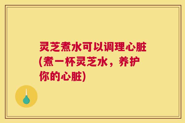 灵芝煮水可以调理(煮一杯灵芝水,养护你的) 灵芝煮水可以调理(煮一杯灵芝水,养护你的)